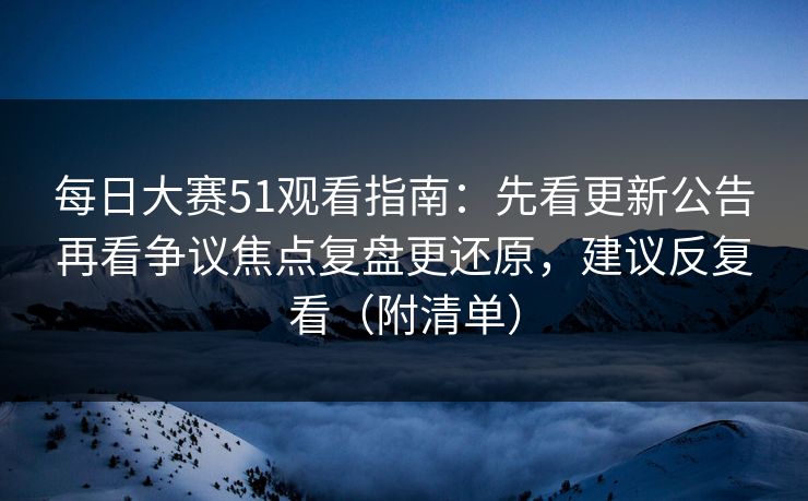 每日大赛51观看指南：先看更新公告再看争议焦点复盘更还原，建议反复看（附清单）