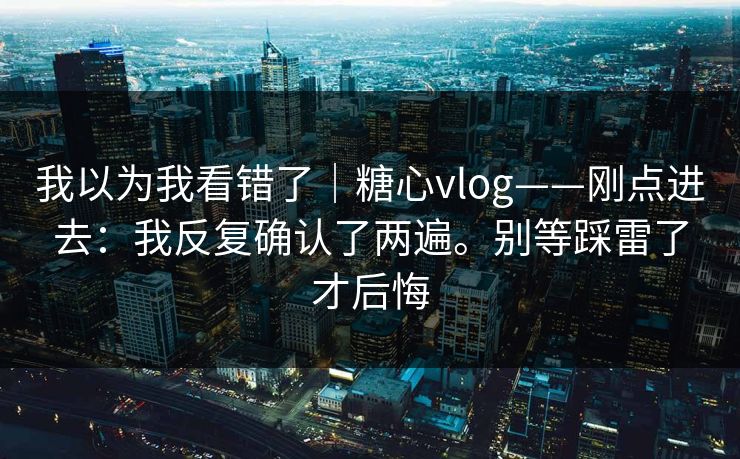 我以为我看错了|糖心vlog——刚点进去:我反复确认了两遍。别等踩雷了才后悔 我以为我看错了|糖心vlog——刚点进去:我反复确认了两遍。别等踩雷了才后悔