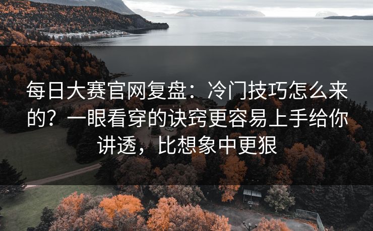 每日大赛官网复盘：冷门技巧怎么来的？一眼看穿的诀窍更容易上手给你讲透，比想象中更狠