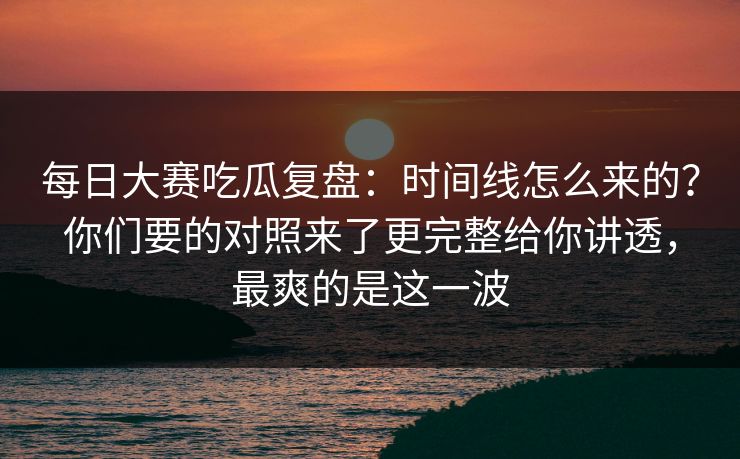 每日大赛吃瓜复盘：时间线怎么来的？你们要的对照来了更完整给你讲透，最爽的是这一波