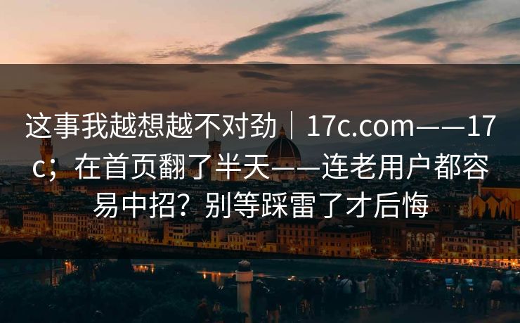 这事我越想越不对劲|17c.com——17c;在首页翻了半天——连老用户都容易中招?别等踩雷了才后悔 这事我越想越不对劲|17c.com——17c;在首页翻了半天——连老用户都容易中招?别等踩雷了才后悔