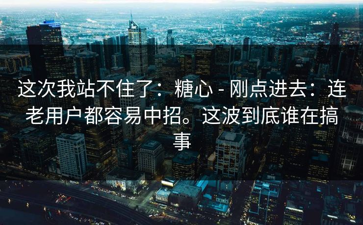 这次我站不住了：糖心 - 刚点进去：连老用户都容易中招。这波到底谁在搞事
