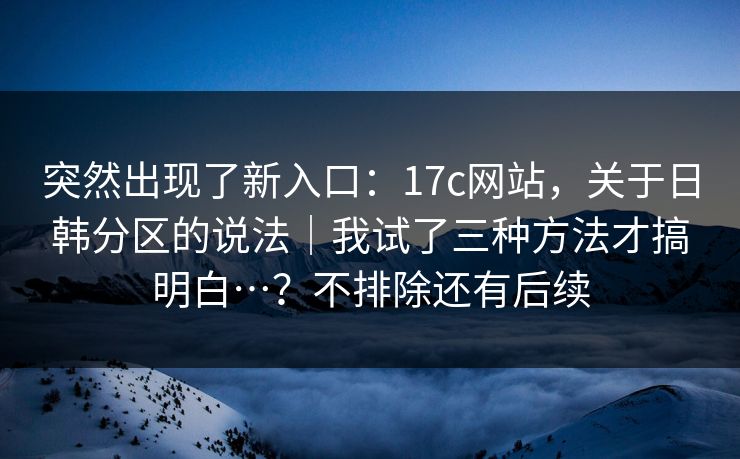 突然出现了新入口:17c网站,关于日韩分区的说法|我试了三种方法才搞明白…?不排除还有后续 突然出现了新入口:17c网站,关于日韩分区的说法|我试了三种方法才搞明白…?不排除还有后续