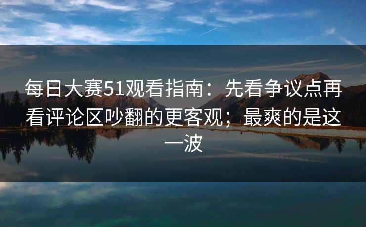 每日大赛51观看指南：先看争议点再看评论区吵翻的更客观；最爽的是这一波