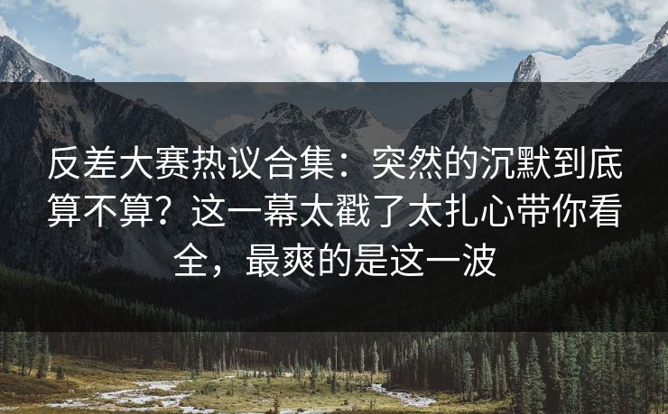 反差大赛热议合集:突然的沉默到底算不算?这一幕太戳了太扎心带你看全,最爽的是这一波 反差大赛热议合集:突然的沉默到底算不算?这一幕太戳了太扎心带你看全,最爽的是这一波