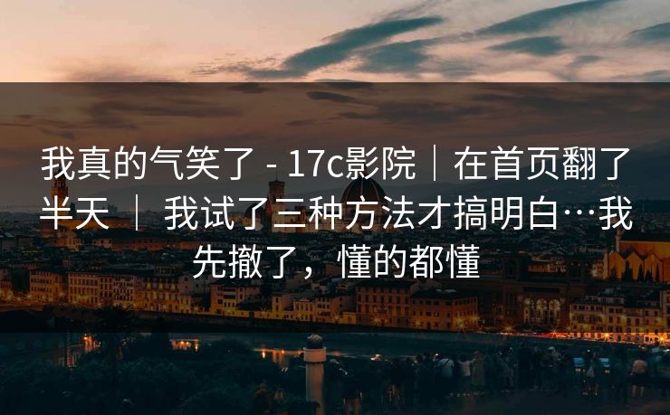 我真的气笑了 - 17c影院|在首页翻了半天 | 我试了三种方法才搞明白…我先撤了,懂的都懂 我真的气笑了 - 17c影院|在首页翻了半天 | 我试了三种方法才搞明白…我先撤了,懂的都懂