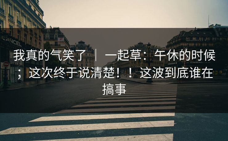 我真的气笑了 ｜ 一起草：午休的时候；这次终于说清楚！！这波到底谁在搞事