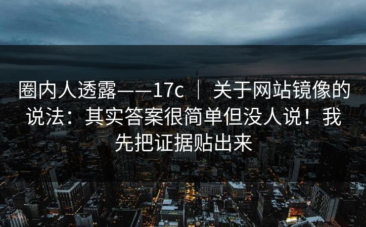 圈内人透露——17c | 关于网站镜像的说法:其实答案很简单但没人说!我先把证据贴出来 圈内人透露——17c | 关于网站镜像的说法:其实答案很简单但没人说!我先把证据贴出来