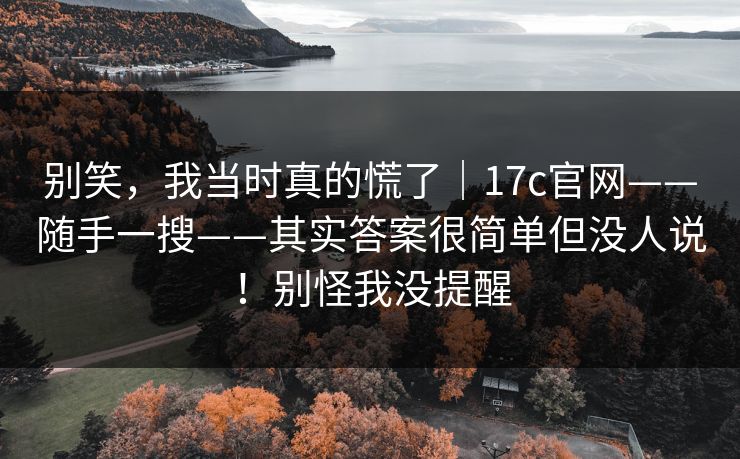 别笑，我当时真的慌了｜17c官网——随手一搜——其实答案很简单但没人说！别怪我没提醒