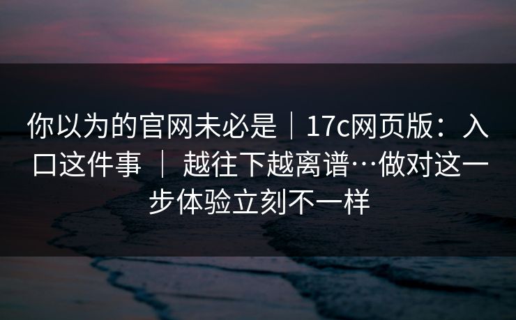 你以为的官网未必是｜17c网页版：入口这件事 ｜ 越往下越离谱…做对这一步体验立刻不一样