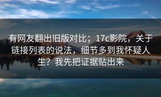 有网友翻出旧版对比；17c影院，关于链接列表的说法，细节多到我怀疑人生？我先把证据贴出来
