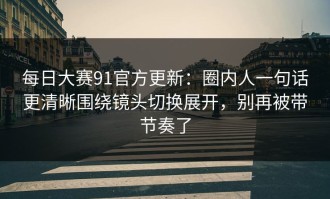 每日大赛91官方更新：圈内人一句话更清晰围绕镜头切换展开，别再被带节奏了