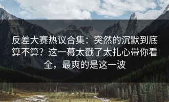 反差大赛热议合集：突然的沉默到底算不算？这一幕太戳了太扎心带你看全，最爽的是这一波