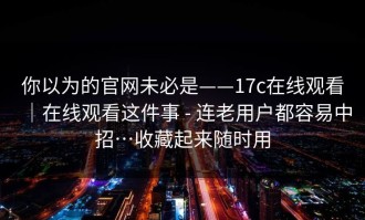 你以为的官网未必是——17c在线观看｜在线观看这件事 - 连老用户都容易中招…收藏起来随时用