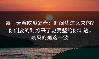每日大赛吃瓜复盘：时间线怎么来的？你们要的对照来了更完整给你讲透，最爽的是这一波