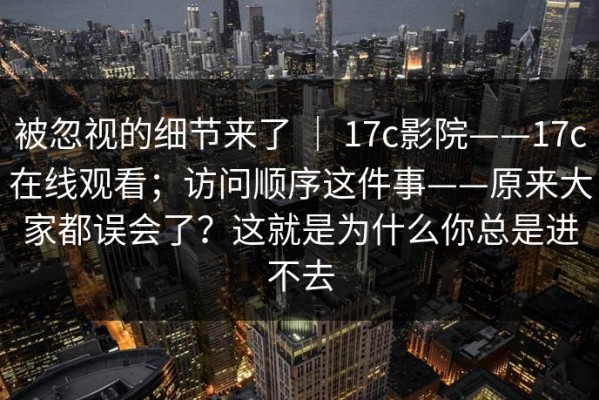 被忽视的细节来了 ｜ 17c影院——17c在线观看；访问顺序这件事——原来大家都误会了？这就是为什么你总是进不去