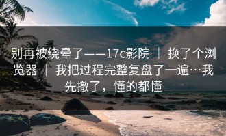 别再被绕晕了——17c影院 ｜ 换了个浏览器 ｜ 我把过程完整复盘了一遍…我先撤了，懂的都懂