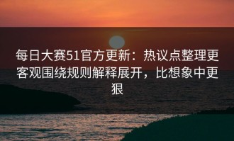 每日大赛51官方更新：热议点整理更客观围绕规则解释展开，比想象中更狠