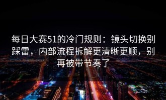 每日大赛51的冷门规则：镜头切换别踩雷，内部流程拆解更清晰更顺，别再被带节奏了