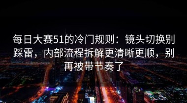 每日大赛51的冷门规则：镜头切换别踩雷，内部流程拆解更清晰更顺，别再被带节奏了
