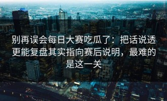 别再误会每日大赛吃瓜了：把话说透更能复盘其实指向赛后说明，最难的是这一关