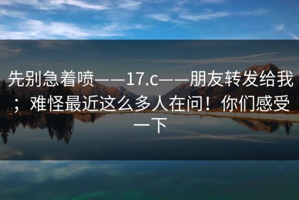 先别急着喷——17.c——朋友转发给我；难怪最近这么多人在问！你们感受一下
