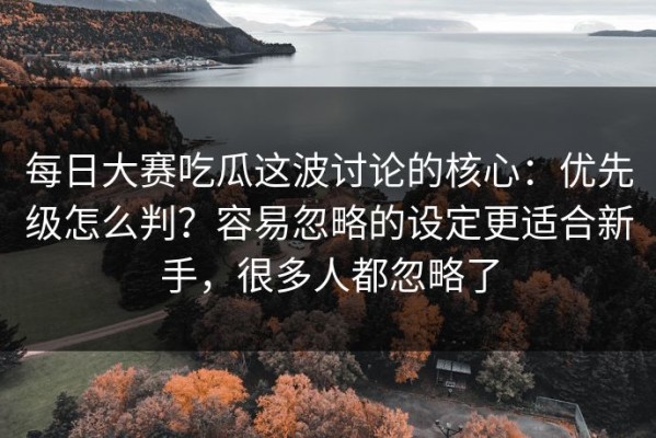 每日大赛吃瓜这波讨论的核心：优先级怎么判？容易忽略的设定更适合新手，很多人都忽略了