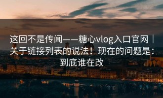 这回不是传闻——糖心vlog入口官网｜关于链接列表的说法！现在的问题是：到底谁在改