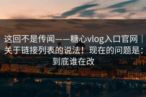 这回不是传闻——糖心vlog入口官网｜关于链接列表的说法！现在的问题是：到底谁在改