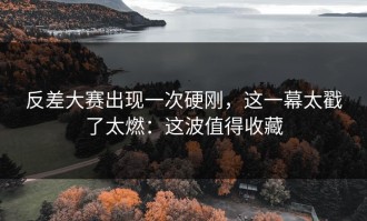 反差大赛出现一次硬刚，这一幕太戳了太燃：这波值得收藏