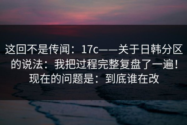 这回不是传闻：17c——关于日韩分区的说法：我把过程完整复盘了一遍！现在的问题是：到底谁在改