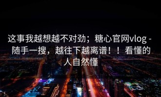 这事我越想越不对劲；糖心官网vlog - 随手一搜，越往下越离谱！！看懂的人自然懂