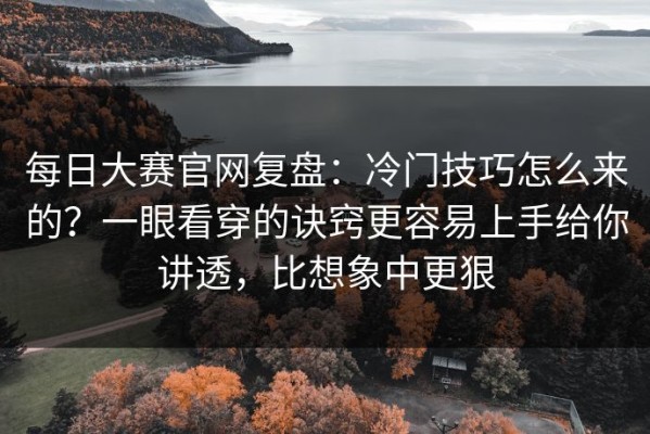 每日大赛官网复盘：冷门技巧怎么来的？一眼看穿的诀窍更容易上手给你讲透，比想象中更狠