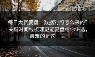 每日大赛复盘：数据对照怎么来的？关键时间线梳理更能复盘给你讲透，最难的是这一关