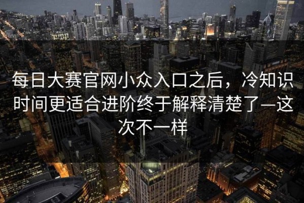 每日大赛官网小众入口之后，冷知识时间更适合进阶终于解释清楚了—这次不一样