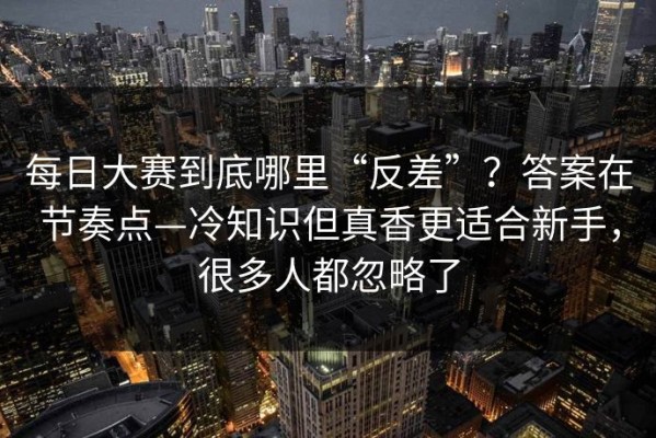 每日大赛到底哪里“反差”？答案在节奏点—冷知识但真香更适合新手，很多人都忽略了