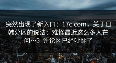 突然出现了新入口：17c.com，关于日韩分区的说法：难怪最近这么多人在问…？评论区已经吵翻了