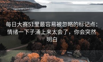 每日大赛51里最容易被忽略的标记点：情绪一下子涌上来太会了，你会突然明白