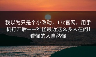 我以为只是个小改动，17c官网，用手机打开后——难怪最近这么多人在问！看懂的人自然懂