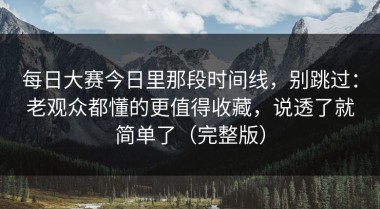 每日大赛今日里那段时间线，别跳过：老观众都懂的更值得收藏，说透了就简单了（完整版）