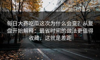 每日大赛吃瓜这次为什么会变？从复盘开始解释：最省时间的做法更值得收藏，这就是差距