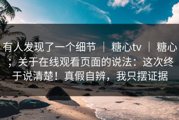 有人发现了一个细节 ｜ 糖心tv ｜ 糖心；关于在线观看页面的说法：这次终于说清楚！真假自辨，我只摆证据
