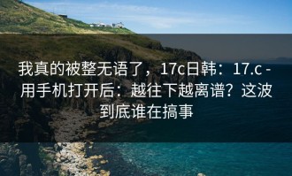 我真的被整无语了，17c日韩：17.c - 用手机打开后：越往下越离谱？这波到底谁在搞事