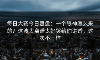 每日大赛今日复盘：一个眼神怎么来的？这波太离谱太好哭给你讲透，这次不一样