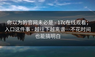 你以为的官网未必是 - 17c在线观看；入口这件事 - 越往下越离谱…不花时间也能搞明白