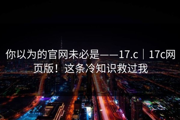 你以为的官网未必是——17.c｜17c网页版！这条冷知识救过我