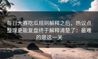 每日大赛吃瓜规则解释之后，热议点整理更能复盘终于解释清楚了：最难的是这一关
