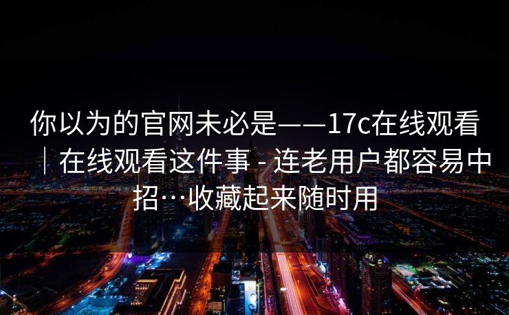 你以为的官网未必是——17c在线观看｜在线观看这件事 - 连老用户都容易中招…收藏起来随时用