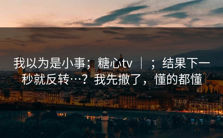 我以为是小事；糖心tv ｜ ；结果下一秒就反转…？我先撤了，懂的都懂
