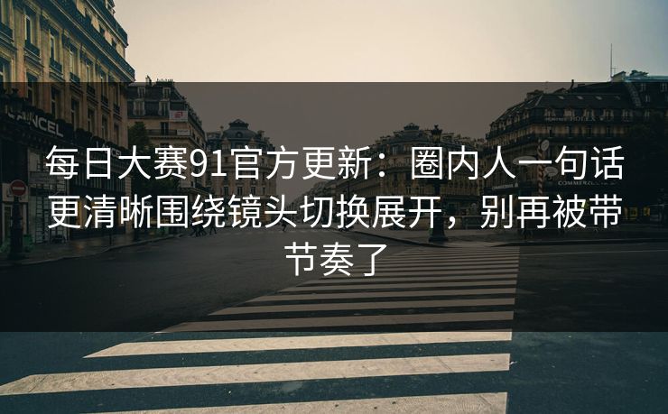 每日大赛91官方更新：圈内人一句话更清晰围绕镜头切换展开，别再被带节奏了